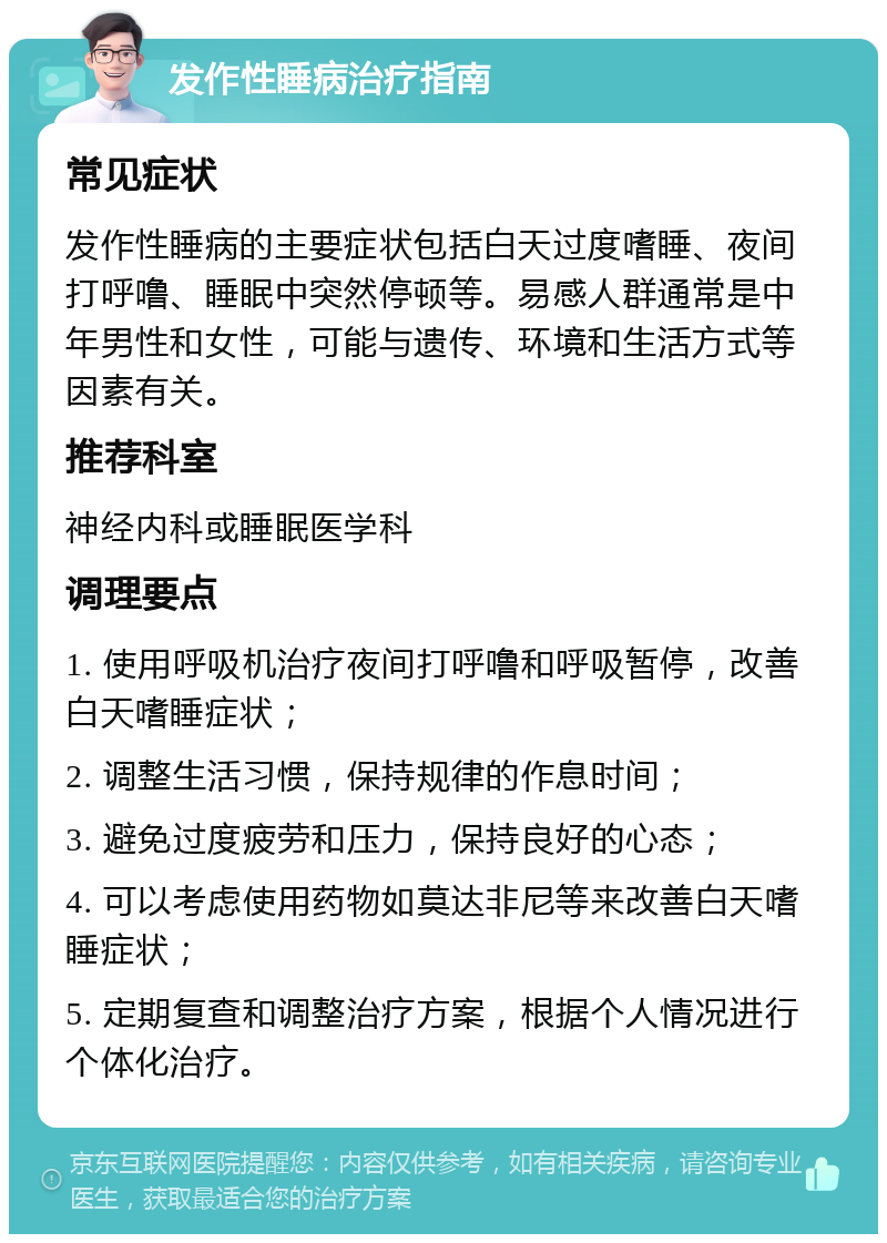 发作性睡病治疗指南 常见症状 发作性睡病的主要症状包括白天过度嗜睡、夜间打呼噜、睡眠中突然停顿等。易感人群通常是中年男性和女性，可能与遗传、环境和生活方式等因素有关。 推荐科室 神经内科或睡眠医学科 调理要点 1. 使用呼吸机治疗夜间打呼噜和呼吸暂停，改善白天嗜睡症状； 2. 调整生活习惯，保持规律的作息时间； 3. 避免过度疲劳和压力，保持良好的心态； 4. 可以考虑使用药物如莫达非尼等来改善白天嗜睡症状； 5. 定期复查和调整治疗方案，根据个人情况进行个体化治疗。