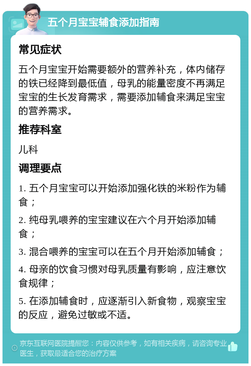 五个月宝宝辅食添加指南 常见症状 五个月宝宝开始需要额外的营养补充，体内储存的铁已经降到最低值，母乳的能量密度不再满足宝宝的生长发育需求，需要添加辅食来满足宝宝的营养需求。 推荐科室 儿科 调理要点 1. 五个月宝宝可以开始添加强化铁的米粉作为辅食； 2. 纯母乳喂养的宝宝建议在六个月开始添加辅食； 3. 混合喂养的宝宝可以在五个月开始添加辅食； 4. 母亲的饮食习惯对母乳质量有影响，应注意饮食规律； 5. 在添加辅食时，应逐渐引入新食物，观察宝宝的反应，避免过敏或不适。