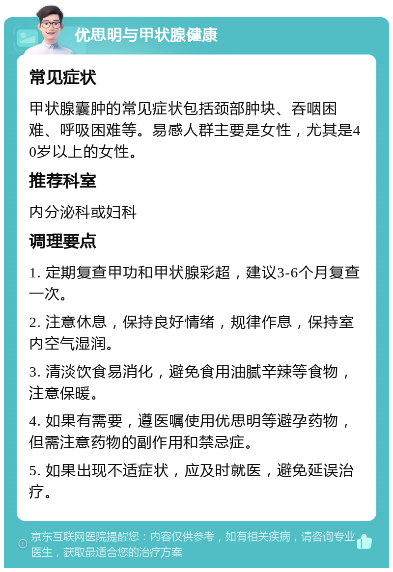 优思明与甲状腺健康 常见症状 甲状腺囊肿的常见症状包括颈部肿块、吞咽困难、呼吸困难等。易感人群主要是女性，尤其是40岁以上的女性。 推荐科室 内分泌科或妇科 调理要点 1. 定期复查甲功和甲状腺彩超，建议3-6个月复查一次。 2. 注意休息，保持良好情绪，规律作息，保持室内空气湿润。 3. 清淡饮食易消化，避免食用油腻辛辣等食物，注意保暖。 4. 如果有需要，遵医嘱使用优思明等避孕药物，但需注意药物的副作用和禁忌症。 5. 如果出现不适症状，应及时就医，避免延误治疗。