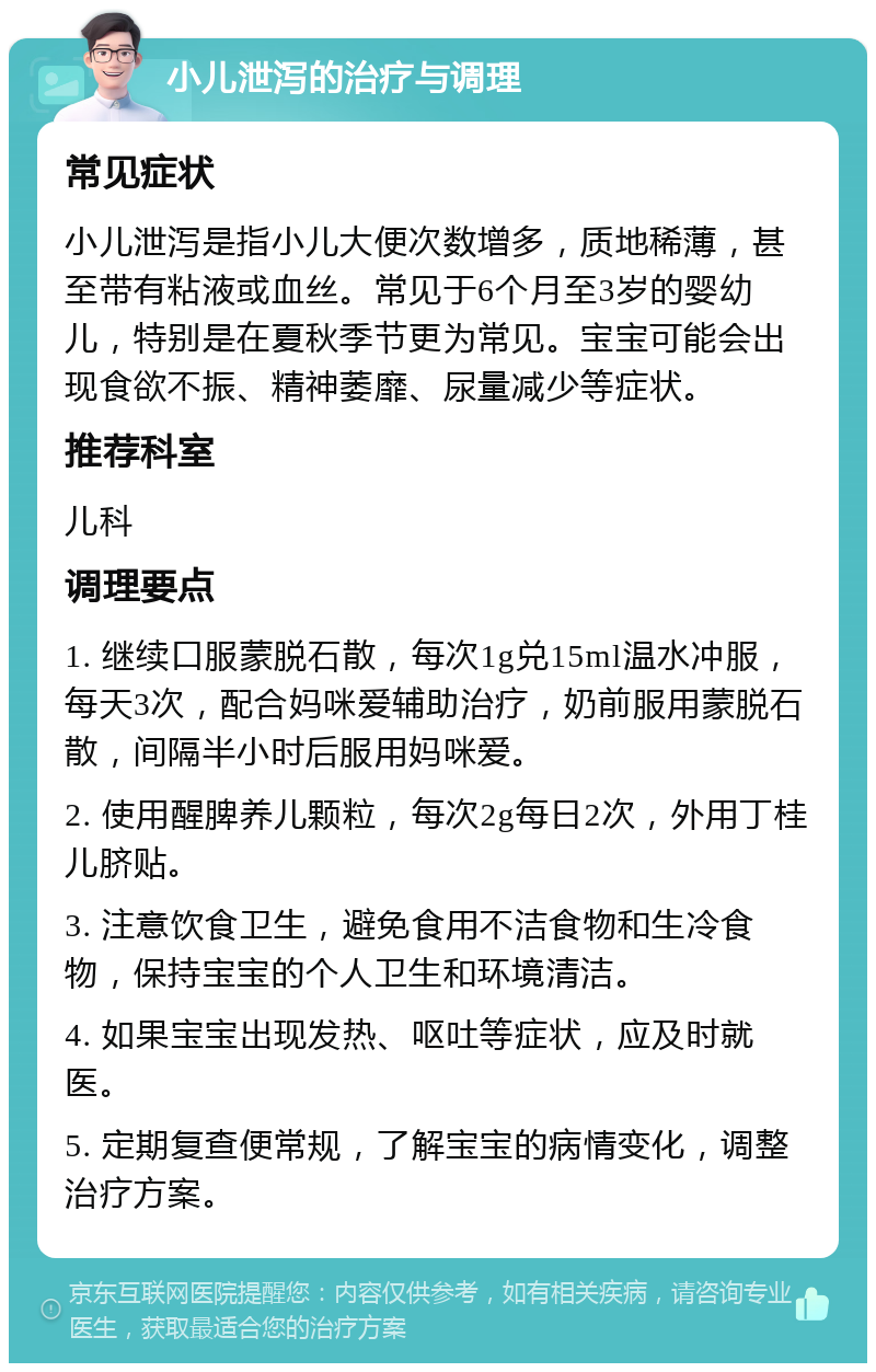 小儿泄泻的治疗与调理 常见症状 小儿泄泻是指小儿大便次数增多，质地稀薄，甚至带有粘液或血丝。常见于6个月至3岁的婴幼儿，特别是在夏秋季节更为常见。宝宝可能会出现食欲不振、精神萎靡、尿量减少等症状。 推荐科室 儿科 调理要点 1. 继续口服蒙脱石散，每次1g兑15ml温水冲服，每天3次，配合妈咪爱辅助治疗，奶前服用蒙脱石散，间隔半小时后服用妈咪爱。 2. 使用醒脾养儿颗粒，每次2g每日2次，外用丁桂儿脐贴。 3. 注意饮食卫生，避免食用不洁食物和生冷食物，保持宝宝的个人卫生和环境清洁。 4. 如果宝宝出现发热、呕吐等症状，应及时就医。 5. 定期复查便常规，了解宝宝的病情变化，调整治疗方案。