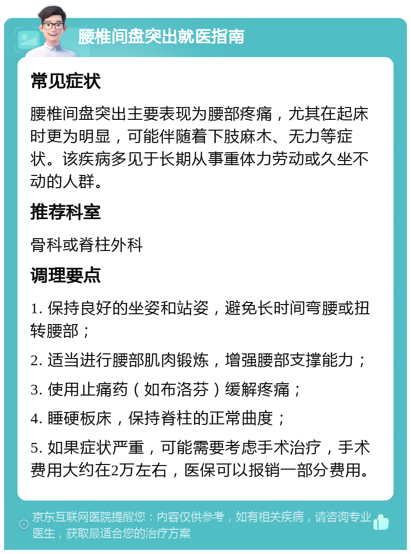 腰椎间盘突出就医指南 常见症状 腰椎间盘突出主要表现为腰部疼痛，尤其在起床时更为明显，可能伴随着下肢麻木、无力等症状。该疾病多见于长期从事重体力劳动或久坐不动的人群。 推荐科室 骨科或脊柱外科 调理要点 1. 保持良好的坐姿和站姿，避免长时间弯腰或扭转腰部； 2. 适当进行腰部肌肉锻炼，增强腰部支撑能力； 3. 使用止痛药（如布洛芬）缓解疼痛； 4. 睡硬板床，保持脊柱的正常曲度； 5. 如果症状严重，可能需要考虑手术治疗，手术费用大约在2万左右，医保可以报销一部分费用。