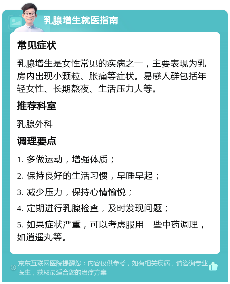 乳腺增生就医指南 常见症状 乳腺增生是女性常见的疾病之一，主要表现为乳房内出现小颗粒、胀痛等症状。易感人群包括年轻女性、长期熬夜、生活压力大等。 推荐科室 乳腺外科 调理要点 1. 多做运动，增强体质； 2. 保持良好的生活习惯，早睡早起； 3. 减少压力，保持心情愉悦； 4. 定期进行乳腺检查，及时发现问题； 5. 如果症状严重，可以考虑服用一些中药调理，如逍遥丸等。