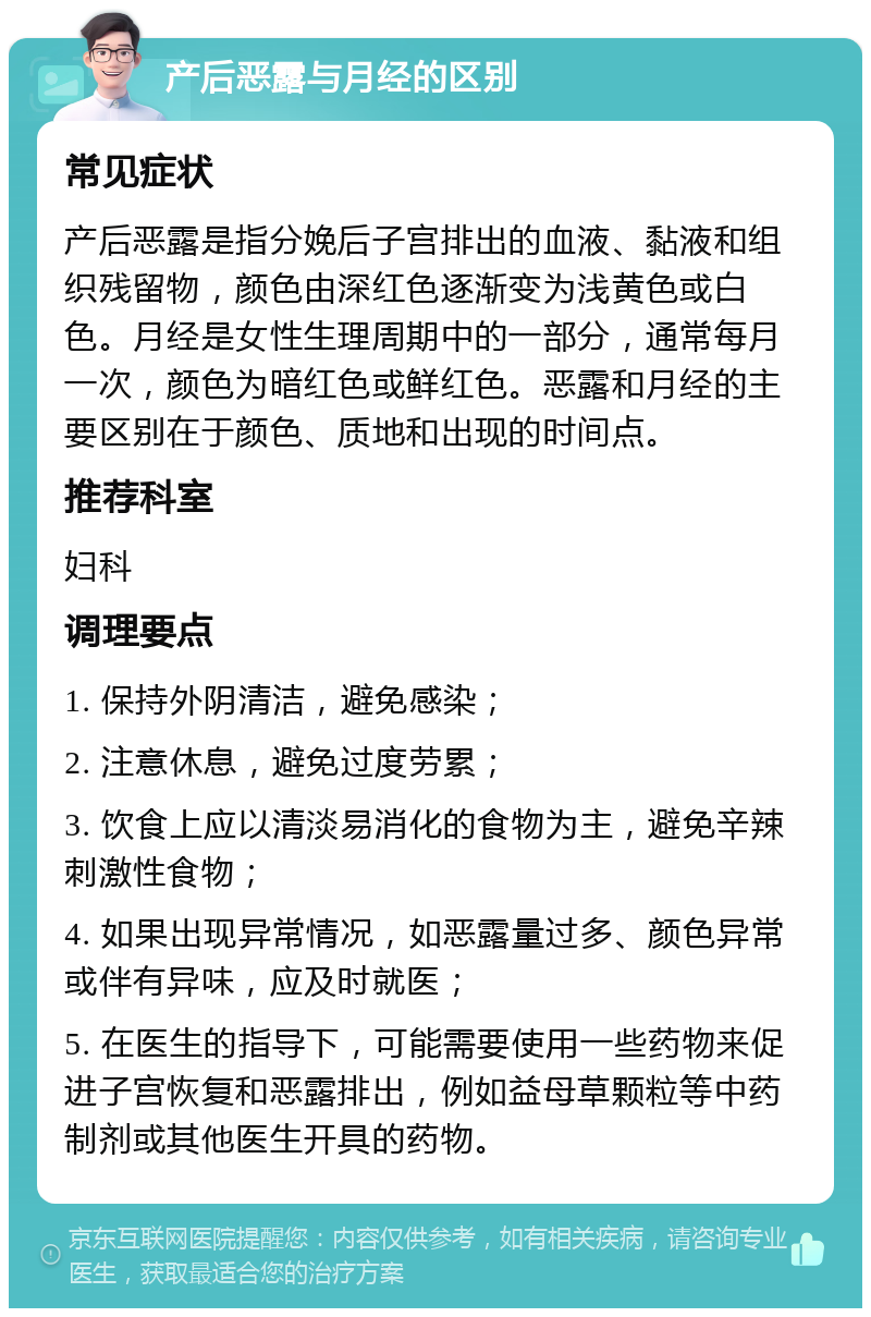 产后恶露与月经的区别 常见症状 产后恶露是指分娩后子宫排出的血液、黏液和组织残留物，颜色由深红色逐渐变为浅黄色或白色。月经是女性生理周期中的一部分，通常每月一次，颜色为暗红色或鲜红色。恶露和月经的主要区别在于颜色、质地和出现的时间点。 推荐科室 妇科 调理要点 1. 保持外阴清洁，避免感染； 2. 注意休息，避免过度劳累； 3. 饮食上应以清淡易消化的食物为主，避免辛辣刺激性食物； 4. 如果出现异常情况，如恶露量过多、颜色异常或伴有异味，应及时就医； 5. 在医生的指导下，可能需要使用一些药物来促进子宫恢复和恶露排出，例如益母草颗粒等中药制剂或其他医生开具的药物。