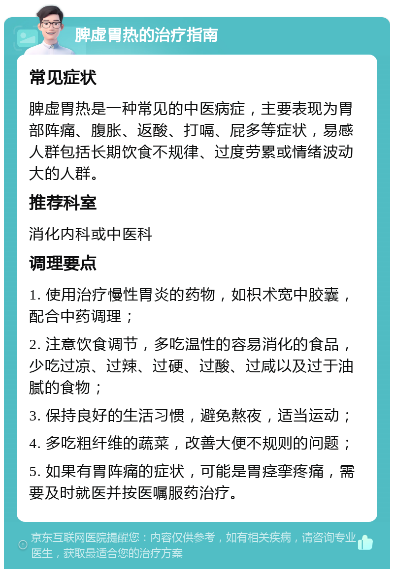 脾虚胃热的治疗指南 常见症状 脾虚胃热是一种常见的中医病症，主要表现为胃部阵痛、腹胀、返酸、打嗝、屁多等症状，易感人群包括长期饮食不规律、过度劳累或情绪波动大的人群。 推荐科室 消化内科或中医科 调理要点 1. 使用治疗慢性胃炎的药物，如枳术宽中胶囊，配合中药调理； 2. 注意饮食调节，多吃温性的容易消化的食品，少吃过凉、过辣、过硬、过酸、过咸以及过于油腻的食物； 3. 保持良好的生活习惯，避免熬夜，适当运动； 4. 多吃粗纤维的蔬菜，改善大便不规则的问题； 5. 如果有胃阵痛的症状，可能是胃痉挛疼痛，需要及时就医并按医嘱服药治疗。