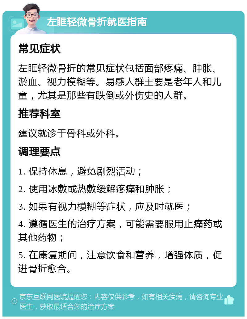 左眶轻微骨折就医指南 常见症状 左眶轻微骨折的常见症状包括面部疼痛、肿胀、淤血、视力模糊等。易感人群主要是老年人和儿童，尤其是那些有跌倒或外伤史的人群。 推荐科室 建议就诊于骨科或外科。 调理要点 1. 保持休息，避免剧烈活动； 2. 使用冰敷或热敷缓解疼痛和肿胀； 3. 如果有视力模糊等症状，应及时就医； 4. 遵循医生的治疗方案，可能需要服用止痛药或其他药物； 5. 在康复期间，注意饮食和营养，增强体质，促进骨折愈合。