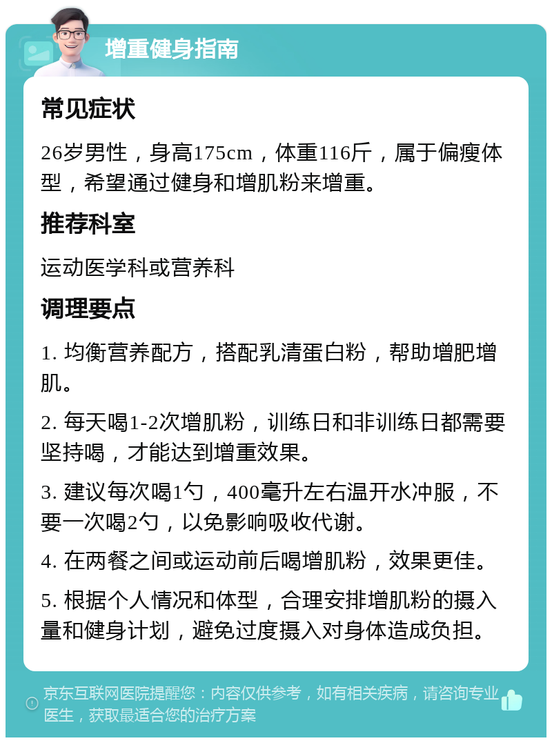 增重健身指南 常见症状 26岁男性，身高175cm，体重116斤，属于偏瘦体型，希望通过健身和增肌粉来增重。 推荐科室 运动医学科或营养科 调理要点 1. 均衡营养配方，搭配乳清蛋白粉，帮助增肥增肌。 2. 每天喝1-2次增肌粉，训练日和非训练日都需要坚持喝，才能达到增重效果。 3. 建议每次喝1勺，400毫升左右温开水冲服，不要一次喝2勺，以免影响吸收代谢。 4. 在两餐之间或运动前后喝增肌粉，效果更佳。 5. 根据个人情况和体型，合理安排增肌粉的摄入量和健身计划，避免过度摄入对身体造成负担。