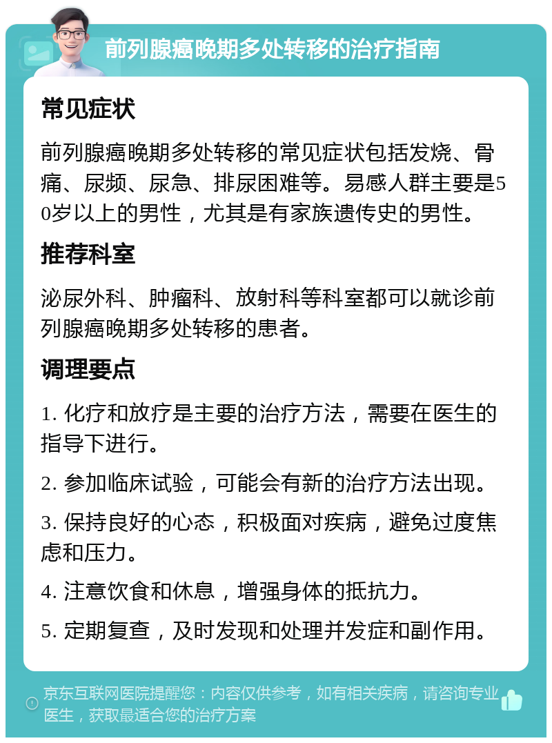 前列腺癌晚期多处转移的治疗指南 常见症状 前列腺癌晚期多处转移的常见症状包括发烧、骨痛、尿频、尿急、排尿困难等。易感人群主要是50岁以上的男性，尤其是有家族遗传史的男性。 推荐科室 泌尿外科、肿瘤科、放射科等科室都可以就诊前列腺癌晚期多处转移的患者。 调理要点 1. 化疗和放疗是主要的治疗方法，需要在医生的指导下进行。 2. 参加临床试验，可能会有新的治疗方法出现。 3. 保持良好的心态，积极面对疾病，避免过度焦虑和压力。 4. 注意饮食和休息，增强身体的抵抗力。 5. 定期复查，及时发现和处理并发症和副作用。