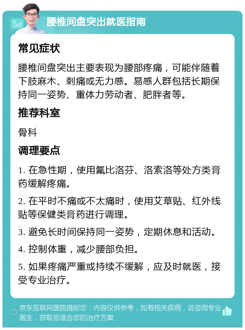 腰椎间盘突出就医指南 常见症状 腰椎间盘突出主要表现为腰部疼痛，可能伴随着下肢麻木、刺痛或无力感。易感人群包括长期保持同一姿势、重体力劳动者、肥胖者等。 推荐科室 骨科 调理要点 1. 在急性期，使用氟比洛芬、洛索洛等处方类膏药缓解疼痛。 2. 在平时不痛或不太痛时，使用艾草贴、红外线贴等保健类膏药进行调理。 3. 避免长时间保持同一姿势，定期休息和活动。 4. 控制体重，减少腰部负担。 5. 如果疼痛严重或持续不缓解，应及时就医，接受专业治疗。