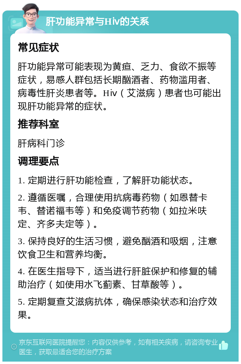 肝功能异常与Hⅳ的关系 常见症状 肝功能异常可能表现为黄疸、乏力、食欲不振等症状，易感人群包括长期酗酒者、药物滥用者、病毒性肝炎患者等。Hⅳ（艾滋病）患者也可能出现肝功能异常的症状。 推荐科室 肝病科门诊 调理要点 1. 定期进行肝功能检查，了解肝功能状态。 2. 遵循医嘱，合理使用抗病毒药物（如恩替卡韦、替诺福韦等）和免疫调节药物（如拉米呋定、齐多夫定等）。 3. 保持良好的生活习惯，避免酗酒和吸烟，注意饮食卫生和营养均衡。 4. 在医生指导下，适当进行肝脏保护和修复的辅助治疗（如使用水飞蓟素、甘草酸等）。 5. 定期复查艾滋病抗体，确保感染状态和治疗效果。