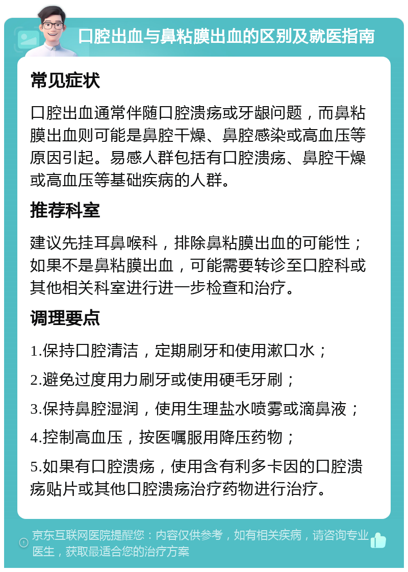 口腔出血与鼻粘膜出血的区别及就医指南 常见症状 口腔出血通常伴随口腔溃疡或牙龈问题，而鼻粘膜出血则可能是鼻腔干燥、鼻腔感染或高血压等原因引起。易感人群包括有口腔溃疡、鼻腔干燥或高血压等基础疾病的人群。 推荐科室 建议先挂耳鼻喉科，排除鼻粘膜出血的可能性；如果不是鼻粘膜出血，可能需要转诊至口腔科或其他相关科室进行进一步检查和治疗。 调理要点 1.保持口腔清洁，定期刷牙和使用漱口水； 2.避免过度用力刷牙或使用硬毛牙刷； 3.保持鼻腔湿润，使用生理盐水喷雾或滴鼻液； 4.控制高血压，按医嘱服用降压药物； 5.如果有口腔溃疡，使用含有利多卡因的口腔溃疡贴片或其他口腔溃疡治疗药物进行治疗。