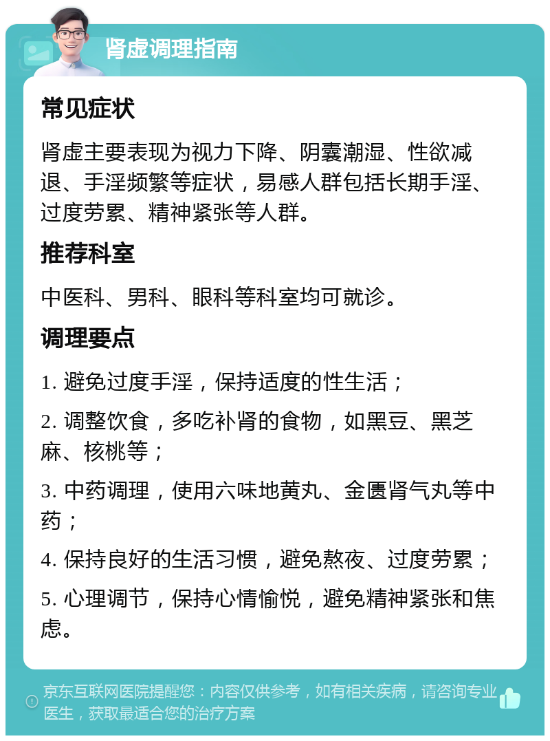 肾虚调理指南 常见症状 肾虚主要表现为视力下降、阴囊潮湿、性欲减退、手淫频繁等症状，易感人群包括长期手淫、过度劳累、精神紧张等人群。 推荐科室 中医科、男科、眼科等科室均可就诊。 调理要点 1. 避免过度手淫，保持适度的性生活； 2. 调整饮食，多吃补肾的食物，如黑豆、黑芝麻、核桃等； 3. 中药调理，使用六味地黄丸、金匮肾气丸等中药； 4. 保持良好的生活习惯，避免熬夜、过度劳累； 5. 心理调节，保持心情愉悦，避免精神紧张和焦虑。