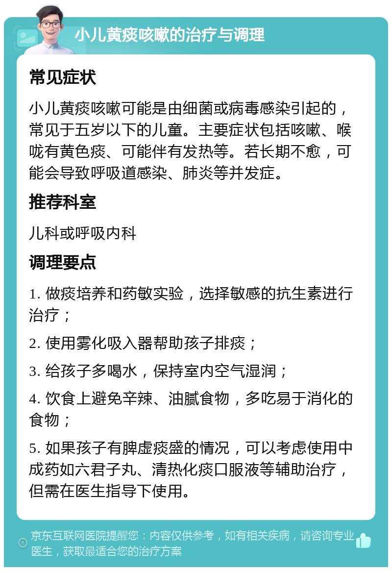 小儿黄痰咳嗽的治疗与调理 常见症状 小儿黄痰咳嗽可能是由细菌或病毒感染引起的，常见于五岁以下的儿童。主要症状包括咳嗽、喉咙有黄色痰、可能伴有发热等。若长期不愈，可能会导致呼吸道感染、肺炎等并发症。 推荐科室 儿科或呼吸内科 调理要点 1. 做痰培养和药敏实验，选择敏感的抗生素进行治疗； 2. 使用雾化吸入器帮助孩子排痰； 3. 给孩子多喝水，保持室内空气湿润； 4. 饮食上避免辛辣、油腻食物，多吃易于消化的食物； 5. 如果孩子有脾虚痰盛的情况，可以考虑使用中成药如六君子丸、清热化痰口服液等辅助治疗，但需在医生指导下使用。