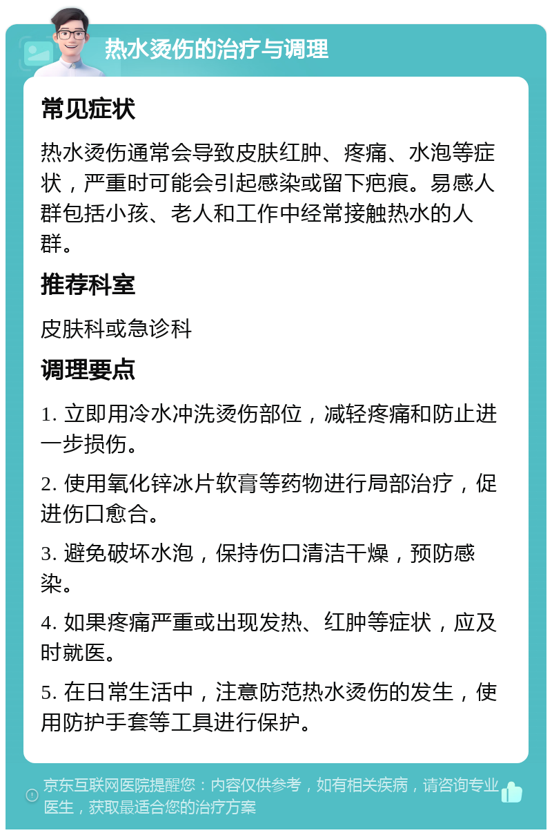 热水烫伤的治疗与调理 常见症状 热水烫伤通常会导致皮肤红肿、疼痛、水泡等症状，严重时可能会引起感染或留下疤痕。易感人群包括小孩、老人和工作中经常接触热水的人群。 推荐科室 皮肤科或急诊科 调理要点 1. 立即用冷水冲洗烫伤部位，减轻疼痛和防止进一步损伤。 2. 使用氧化锌冰片软膏等药物进行局部治疗，促进伤口愈合。 3. 避免破坏水泡，保持伤口清洁干燥，预防感染。 4. 如果疼痛严重或出现发热、红肿等症状，应及时就医。 5. 在日常生活中，注意防范热水烫伤的发生，使用防护手套等工具进行保护。