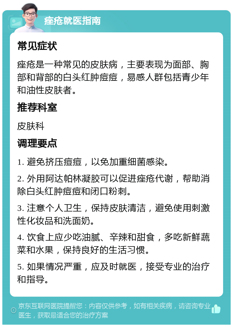 痤疮就医指南 常见症状 痤疮是一种常见的皮肤病，主要表现为面部、胸部和背部的白头红肿痘痘，易感人群包括青少年和油性皮肤者。 推荐科室 皮肤科 调理要点 1. 避免挤压痘痘，以免加重细菌感染。 2. 外用阿达帕林凝胶可以促进痤疮代谢，帮助消除白头红肿痘痘和闭口粉刺。 3. 注意个人卫生，保持皮肤清洁，避免使用刺激性化妆品和洗面奶。 4. 饮食上应少吃油腻、辛辣和甜食，多吃新鲜蔬菜和水果，保持良好的生活习惯。 5. 如果情况严重，应及时就医，接受专业的治疗和指导。