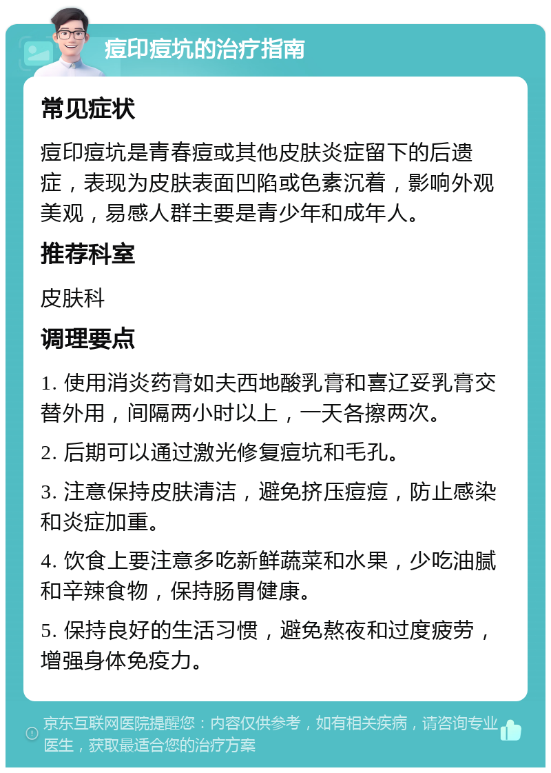 痘印痘坑的治疗指南 常见症状 痘印痘坑是青春痘或其他皮肤炎症留下的后遗症，表现为皮肤表面凹陷或色素沉着，影响外观美观，易感人群主要是青少年和成年人。 推荐科室 皮肤科 调理要点 1. 使用消炎药膏如夫西地酸乳膏和喜辽妥乳膏交替外用，间隔两小时以上，一天各擦两次。 2. 后期可以通过激光修复痘坑和毛孔。 3. 注意保持皮肤清洁，避免挤压痘痘，防止感染和炎症加重。 4. 饮食上要注意多吃新鲜蔬菜和水果，少吃油腻和辛辣食物，保持肠胃健康。 5. 保持良好的生活习惯，避免熬夜和过度疲劳，增强身体免疫力。