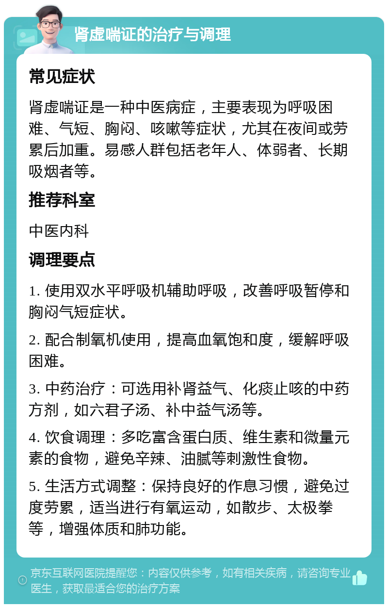 肾虚喘证的治疗与调理 常见症状 肾虚喘证是一种中医病症，主要表现为呼吸困难、气短、胸闷、咳嗽等症状，尤其在夜间或劳累后加重。易感人群包括老年人、体弱者、长期吸烟者等。 推荐科室 中医内科 调理要点 1. 使用双水平呼吸机辅助呼吸，改善呼吸暂停和胸闷气短症状。 2. 配合制氧机使用，提高血氧饱和度，缓解呼吸困难。 3. 中药治疗：可选用补肾益气、化痰止咳的中药方剂，如六君子汤、补中益气汤等。 4. 饮食调理：多吃富含蛋白质、维生素和微量元素的食物，避免辛辣、油腻等刺激性食物。 5. 生活方式调整：保持良好的作息习惯，避免过度劳累，适当进行有氧运动，如散步、太极拳等，增强体质和肺功能。