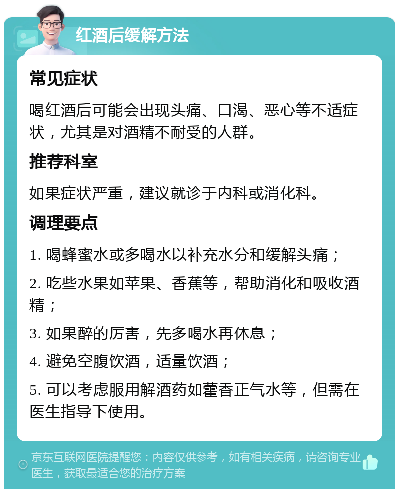 红酒后缓解方法 常见症状 喝红酒后可能会出现头痛、口渴、恶心等不适症状，尤其是对酒精不耐受的人群。 推荐科室 如果症状严重，建议就诊于内科或消化科。 调理要点 1. 喝蜂蜜水或多喝水以补充水分和缓解头痛； 2. 吃些水果如苹果、香蕉等，帮助消化和吸收酒精； 3. 如果醉的厉害，先多喝水再休息； 4. 避免空腹饮酒，适量饮酒； 5. 可以考虑服用解酒药如藿香正气水等，但需在医生指导下使用。