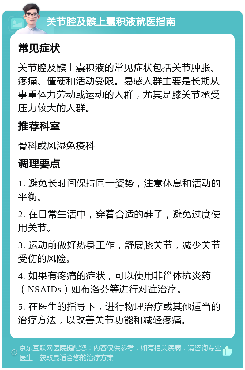 关节腔及髌上囊积液就医指南 常见症状 关节腔及髌上囊积液的常见症状包括关节肿胀、疼痛、僵硬和活动受限。易感人群主要是长期从事重体力劳动或运动的人群，尤其是膝关节承受压力较大的人群。 推荐科室 骨科或风湿免疫科 调理要点 1. 避免长时间保持同一姿势，注意休息和活动的平衡。 2. 在日常生活中，穿着合适的鞋子，避免过度使用关节。 3. 运动前做好热身工作，舒展膝关节，减少关节受伤的风险。 4. 如果有疼痛的症状，可以使用非甾体抗炎药（NSAIDs）如布洛芬等进行对症治疗。 5. 在医生的指导下，进行物理治疗或其他适当的治疗方法，以改善关节功能和减轻疼痛。