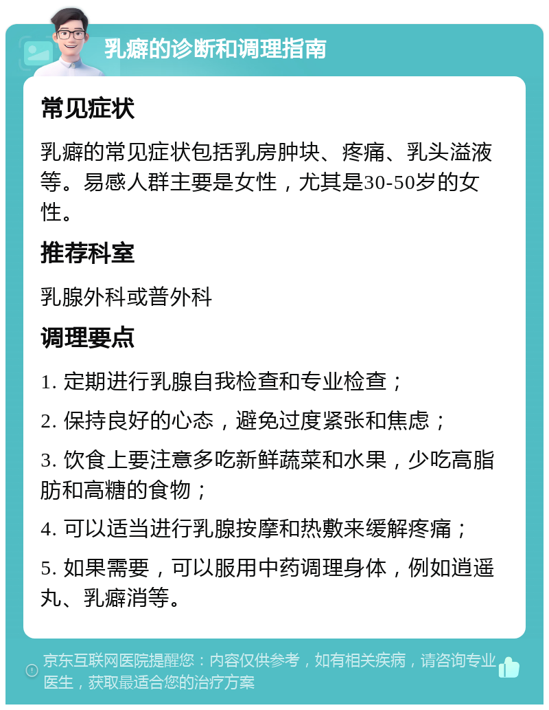 乳癖的诊断和调理指南 常见症状 乳癖的常见症状包括乳房肿块、疼痛、乳头溢液等。易感人群主要是女性，尤其是30-50岁的女性。 推荐科室 乳腺外科或普外科 调理要点 1. 定期进行乳腺自我检查和专业检查； 2. 保持良好的心态，避免过度紧张和焦虑； 3. 饮食上要注意多吃新鲜蔬菜和水果，少吃高脂肪和高糖的食物； 4. 可以适当进行乳腺按摩和热敷来缓解疼痛； 5. 如果需要，可以服用中药调理身体，例如逍遥丸、乳癖消等。