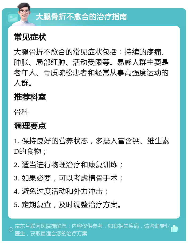 大腿骨折不愈合的治疗指南 常见症状 大腿骨折不愈合的常见症状包括：持续的疼痛、肿胀、局部红肿、活动受限等。易感人群主要是老年人、骨质疏松患者和经常从事高强度运动的人群。 推荐科室 骨科 调理要点 1. 保持良好的营养状态，多摄入富含钙、维生素D的食物； 2. 适当进行物理治疗和康复训练； 3. 如果必要，可以考虑植骨手术； 4. 避免过度活动和外力冲击； 5. 定期复查，及时调整治疗方案。