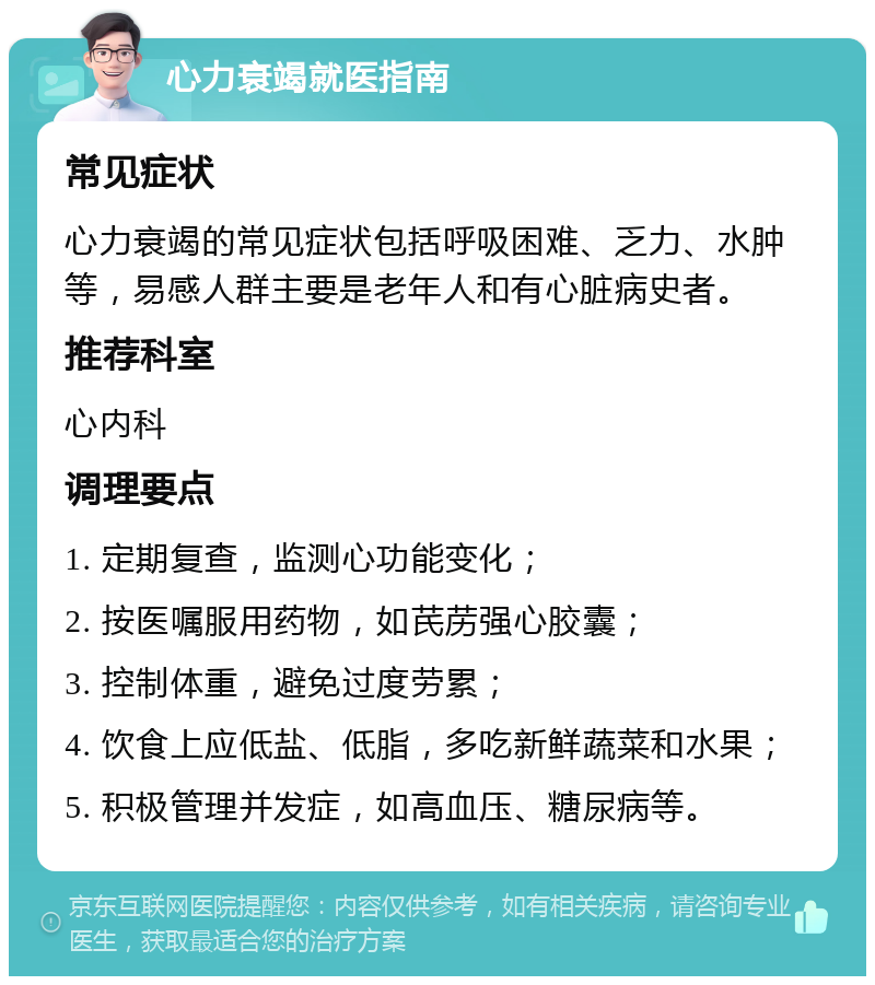 心力衰竭就医指南 常见症状 心力衰竭的常见症状包括呼吸困难、乏力、水肿等，易感人群主要是老年人和有心脏病史者。 推荐科室 心内科 调理要点 1. 定期复查，监测心功能变化； 2. 按医嘱服用药物，如芪苈强心胶囊； 3. 控制体重，避免过度劳累； 4. 饮食上应低盐、低脂，多吃新鲜蔬菜和水果； 5. 积极管理并发症，如高血压、糖尿病等。