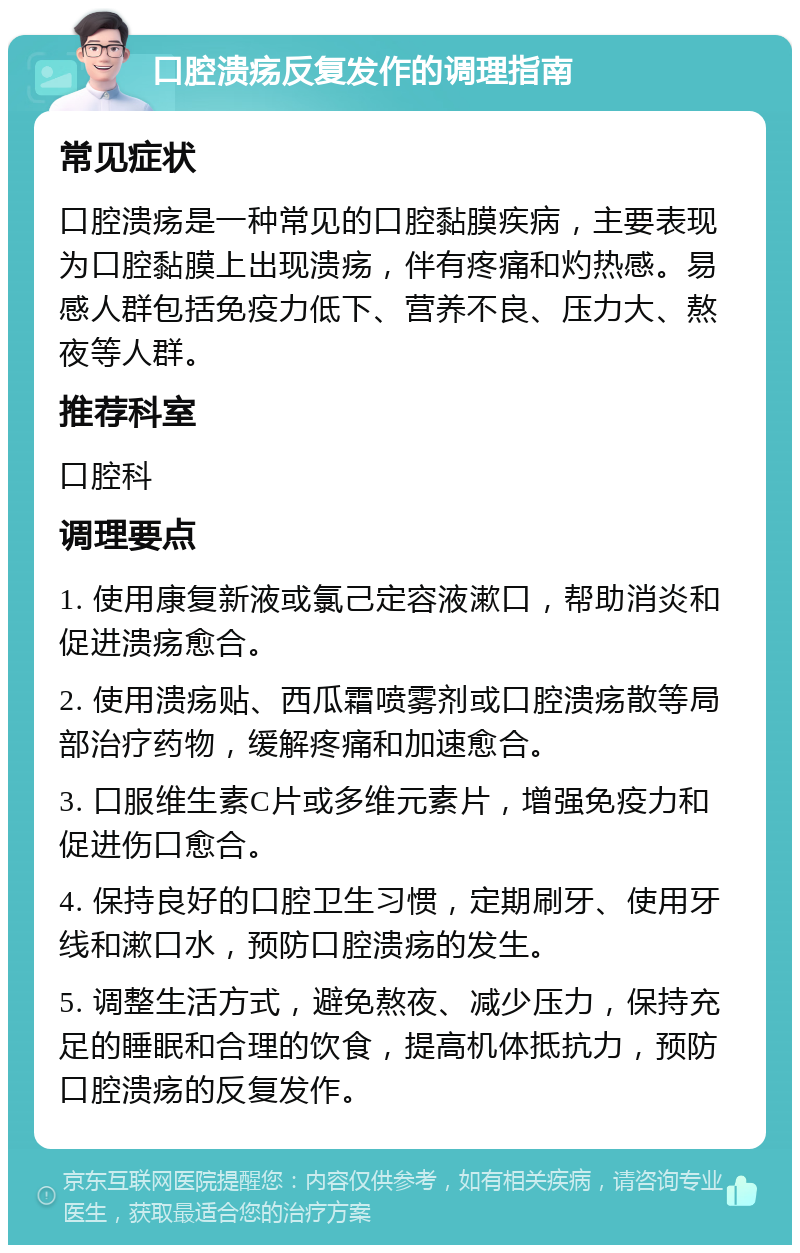 口腔溃疡反复发作的调理指南 常见症状 口腔溃疡是一种常见的口腔黏膜疾病，主要表现为口腔黏膜上出现溃疡，伴有疼痛和灼热感。易感人群包括免疫力低下、营养不良、压力大、熬夜等人群。 推荐科室 口腔科 调理要点 1. 使用康复新液或氯己定容液漱口，帮助消炎和促进溃疡愈合。 2. 使用溃疡贴、西瓜霜喷雾剂或口腔溃疡散等局部治疗药物，缓解疼痛和加速愈合。 3. 口服维生素C片或多维元素片，增强免疫力和促进伤口愈合。 4. 保持良好的口腔卫生习惯，定期刷牙、使用牙线和漱口水，预防口腔溃疡的发生。 5. 调整生活方式，避免熬夜、减少压力，保持充足的睡眠和合理的饮食，提高机体抵抗力，预防口腔溃疡的反复发作。