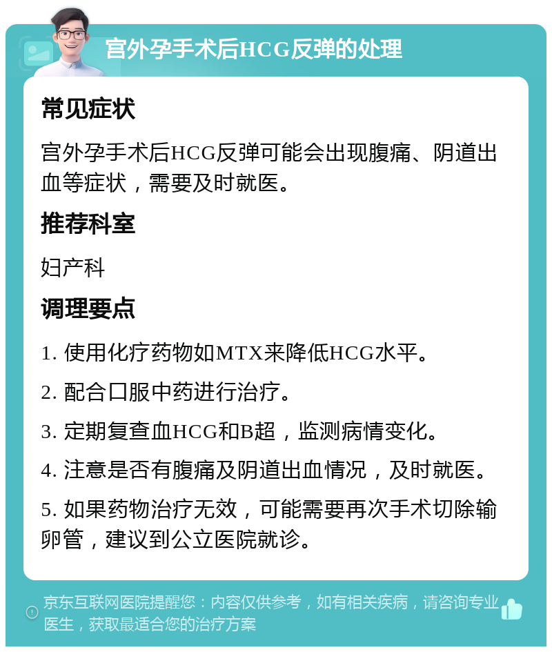 宫外孕手术后HCG反弹的处理 常见症状 宫外孕手术后HCG反弹可能会出现腹痛、阴道出血等症状，需要及时就医。 推荐科室 妇产科 调理要点 1. 使用化疗药物如MTX来降低HCG水平。 2. 配合口服中药进行治疗。 3. 定期复查血HCG和B超，监测病情变化。 4. 注意是否有腹痛及阴道出血情况，及时就医。 5. 如果药物治疗无效，可能需要再次手术切除输卵管，建议到公立医院就诊。