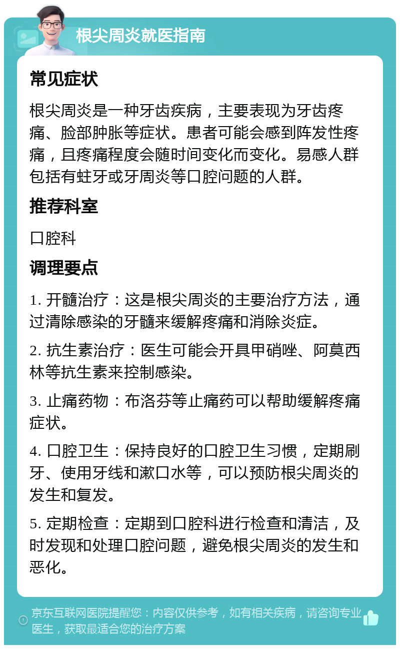 根尖周炎就医指南 常见症状 根尖周炎是一种牙齿疾病，主要表现为牙齿疼痛、脸部肿胀等症状。患者可能会感到阵发性疼痛，且疼痛程度会随时间变化而变化。易感人群包括有蛀牙或牙周炎等口腔问题的人群。 推荐科室 口腔科 调理要点 1. 开髓治疗：这是根尖周炎的主要治疗方法，通过清除感染的牙髓来缓解疼痛和消除炎症。 2. 抗生素治疗：医生可能会开具甲硝唑、阿莫西林等抗生素来控制感染。 3. 止痛药物：布洛芬等止痛药可以帮助缓解疼痛症状。 4. 口腔卫生：保持良好的口腔卫生习惯，定期刷牙、使用牙线和漱口水等，可以预防根尖周炎的发生和复发。 5. 定期检查：定期到口腔科进行检查和清洁，及时发现和处理口腔问题，避免根尖周炎的发生和恶化。