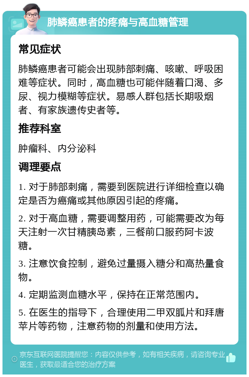 肺鳞癌患者的疼痛与高血糖管理 常见症状 肺鳞癌患者可能会出现肺部刺痛、咳嗽、呼吸困难等症状。同时，高血糖也可能伴随着口渴、多尿、视力模糊等症状。易感人群包括长期吸烟者、有家族遗传史者等。 推荐科室 肿瘤科、内分泌科 调理要点 1. 对于肺部刺痛，需要到医院进行详细检查以确定是否为癌痛或其他原因引起的疼痛。 2. 对于高血糖，需要调整用药，可能需要改为每天注射一次甘精胰岛素，三餐前口服药阿卡波糖。 3. 注意饮食控制，避免过量摄入糖分和高热量食物。 4. 定期监测血糖水平，保持在正常范围内。 5. 在医生的指导下，合理使用二甲双胍片和拜唐苹片等药物，注意药物的剂量和使用方法。