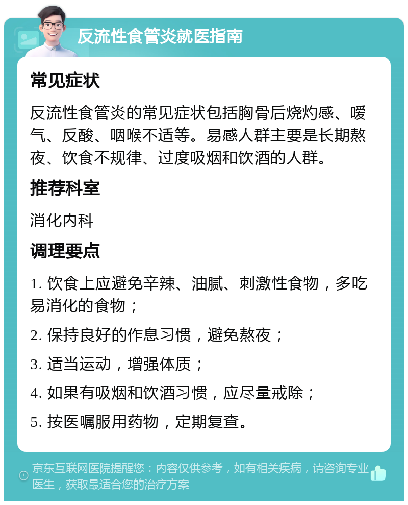 反流性食管炎就医指南 常见症状 反流性食管炎的常见症状包括胸骨后烧灼感、嗳气、反酸、咽喉不适等。易感人群主要是长期熬夜、饮食不规律、过度吸烟和饮酒的人群。 推荐科室 消化内科 调理要点 1. 饮食上应避免辛辣、油腻、刺激性食物，多吃易消化的食物； 2. 保持良好的作息习惯，避免熬夜； 3. 适当运动，增强体质； 4. 如果有吸烟和饮酒习惯，应尽量戒除； 5. 按医嘱服用药物，定期复查。