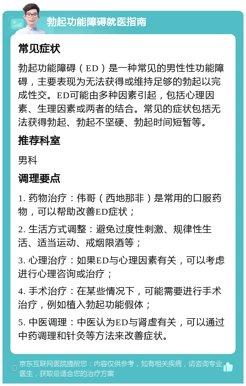 勃起功能障碍就医指南 常见症状 勃起功能障碍（ED）是一种常见的男性性功能障碍，主要表现为无法获得或维持足够的勃起以完成性交。ED可能由多种因素引起，包括心理因素、生理因素或两者的结合。常见的症状包括无法获得勃起、勃起不坚硬、勃起时间短暂等。 推荐科室 男科 调理要点 1. 药物治疗：伟哥（西地那非）是常用的口服药物，可以帮助改善ED症状； 2. 生活方式调整：避免过度性刺激、规律性生活、适当运动、戒烟限酒等； 3. 心理治疗：如果ED与心理因素有关，可以考虑进行心理咨询或治疗； 4. 手术治疗：在某些情况下，可能需要进行手术治疗，例如植入勃起功能假体； 5. 中医调理：中医认为ED与肾虚有关，可以通过中药调理和针灸等方法来改善症状。