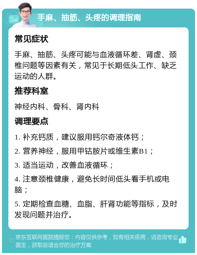 手麻、抽筋、头疼的调理指南 常见症状 手麻、抽筋、头疼可能与血液循环差、肾虚、颈椎问题等因素有关，常见于长期低头工作、缺乏运动的人群。 推荐科室 神经内科、骨科、肾内科 调理要点 1. 补充钙质，建议服用钙尔奇液体钙； 2. 营养神经，服用甲钴胺片或维生素B1； 3. 适当运动，改善血液循环； 4. 注意颈椎健康，避免长时间低头看手机或电脑； 5. 定期检查血糖、血脂、肝肾功能等指标，及时发现问题并治疗。