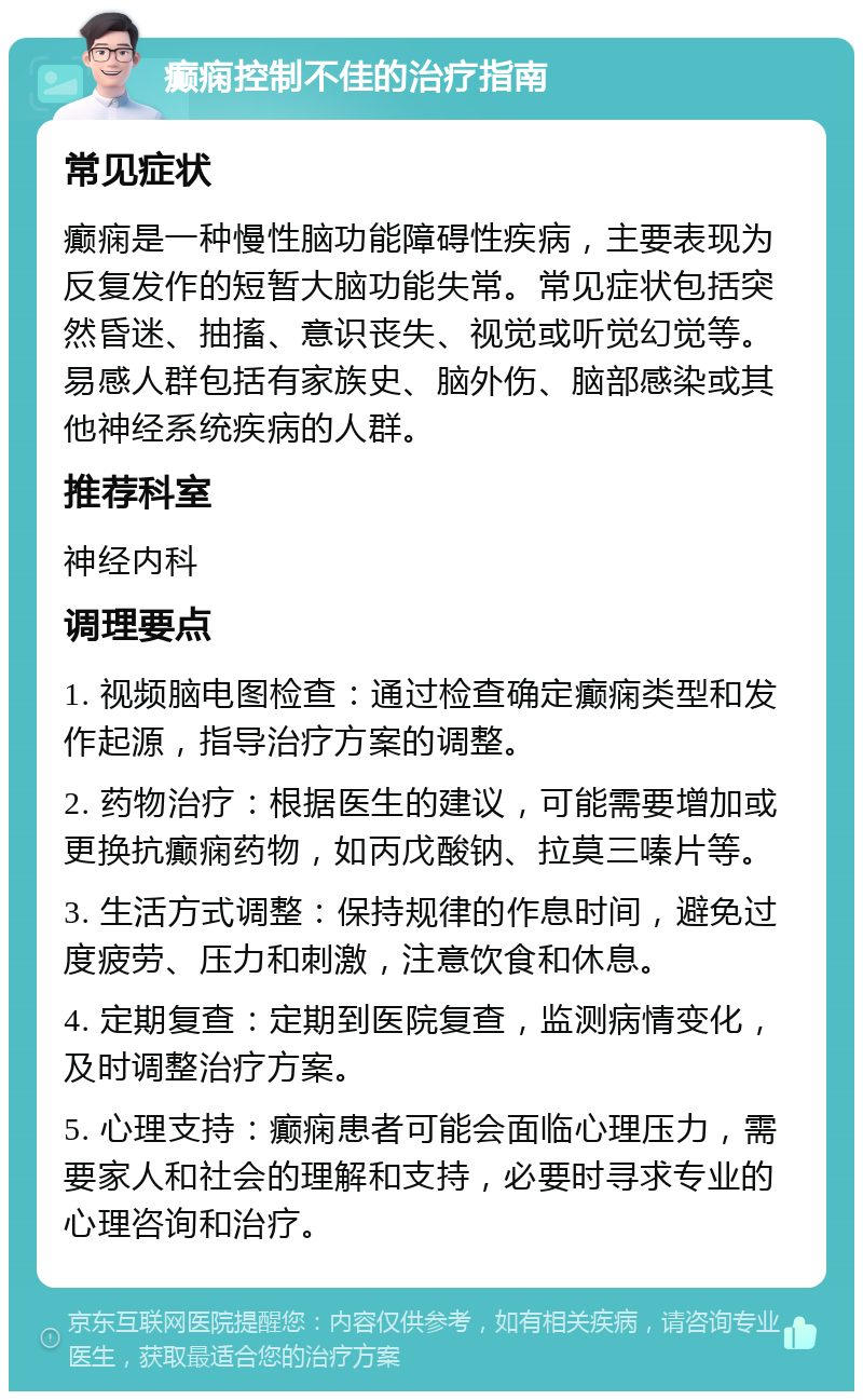 癫痫控制不佳的治疗指南 常见症状 癫痫是一种慢性脑功能障碍性疾病，主要表现为反复发作的短暂大脑功能失常。常见症状包括突然昏迷、抽搐、意识丧失、视觉或听觉幻觉等。易感人群包括有家族史、脑外伤、脑部感染或其他神经系统疾病的人群。 推荐科室 神经内科 调理要点 1. 视频脑电图检查：通过检查确定癫痫类型和发作起源，指导治疗方案的调整。 2. 药物治疗：根据医生的建议，可能需要增加或更换抗癫痫药物，如丙戊酸钠、拉莫三嗪片等。 3. 生活方式调整：保持规律的作息时间，避免过度疲劳、压力和刺激，注意饮食和休息。 4. 定期复查：定期到医院复查，监测病情变化，及时调整治疗方案。 5. 心理支持：癫痫患者可能会面临心理压力，需要家人和社会的理解和支持，必要时寻求专业的心理咨询和治疗。