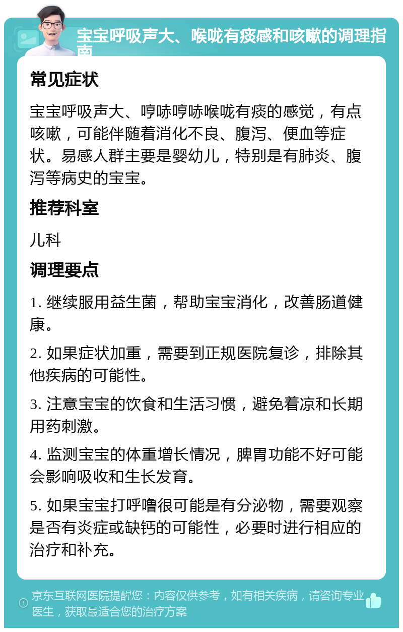 宝宝呼吸声大、喉咙有痰感和咳嗽的调理指南 常见症状 宝宝呼吸声大、哼哧哼哧喉咙有痰的感觉，有点咳嗽，可能伴随着消化不良、腹泻、便血等症状。易感人群主要是婴幼儿，特别是有肺炎、腹泻等病史的宝宝。 推荐科室 儿科 调理要点 1. 继续服用益生菌，帮助宝宝消化，改善肠道健康。 2. 如果症状加重，需要到正规医院复诊，排除其他疾病的可能性。 3. 注意宝宝的饮食和生活习惯，避免着凉和长期用药刺激。 4. 监测宝宝的体重增长情况，脾胃功能不好可能会影响吸收和生长发育。 5. 如果宝宝打呼噜很可能是有分泌物，需要观察是否有炎症或缺钙的可能性，必要时进行相应的治疗和补充。