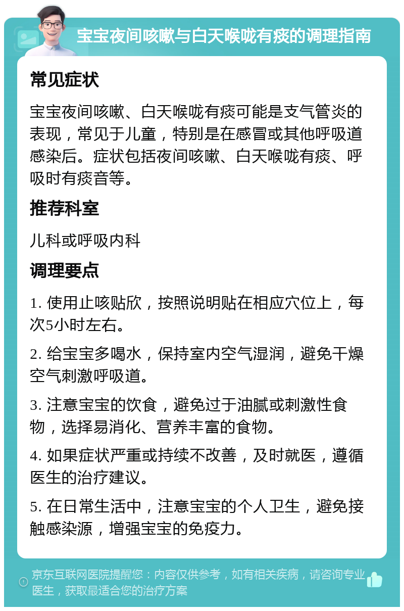 宝宝夜间咳嗽与白天喉咙有痰的调理指南 常见症状 宝宝夜间咳嗽、白天喉咙有痰可能是支气管炎的表现，常见于儿童，特别是在感冒或其他呼吸道感染后。症状包括夜间咳嗽、白天喉咙有痰、呼吸时有痰音等。 推荐科室 儿科或呼吸内科 调理要点 1. 使用止咳贴欣，按照说明贴在相应穴位上，每次5小时左右。 2. 给宝宝多喝水，保持室内空气湿润，避免干燥空气刺激呼吸道。 3. 注意宝宝的饮食，避免过于油腻或刺激性食物，选择易消化、营养丰富的食物。 4. 如果症状严重或持续不改善，及时就医，遵循医生的治疗建议。 5. 在日常生活中，注意宝宝的个人卫生，避免接触感染源，增强宝宝的免疫力。