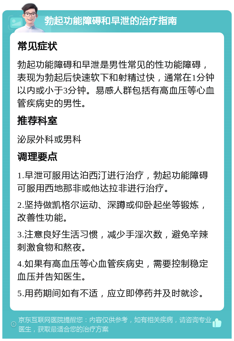 勃起功能障碍和早泄的治疗指南 常见症状 勃起功能障碍和早泄是男性常见的性功能障碍，表现为勃起后快速软下和射精过快，通常在1分钟以内或小于3分钟。易感人群包括有高血压等心血管疾病史的男性。 推荐科室 泌尿外科或男科 调理要点 1.早泄可服用达泊西汀进行治疗，勃起功能障碍可服用西地那非或他达拉非进行治疗。 2.坚持做凯格尔运动、深蹲或仰卧起坐等锻炼，改善性功能。 3.注意良好生活习惯，减少手淫次数，避免辛辣刺激食物和熬夜。 4.如果有高血压等心血管疾病史，需要控制稳定血压并告知医生。 5.用药期间如有不适，应立即停药并及时就诊。