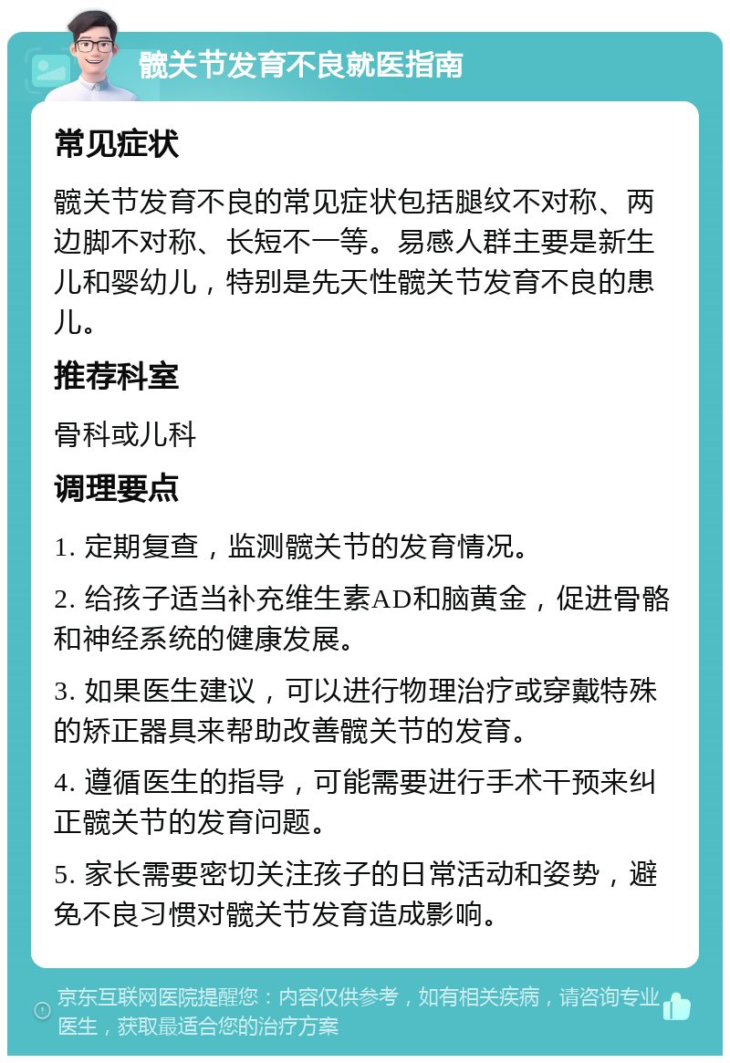 髋关节发育不良就医指南 常见症状 髋关节发育不良的常见症状包括腿纹不对称、两边脚不对称、长短不一等。易感人群主要是新生儿和婴幼儿，特别是先天性髋关节发育不良的患儿。 推荐科室 骨科或儿科 调理要点 1. 定期复查，监测髋关节的发育情况。 2. 给孩子适当补充维生素AD和脑黄金，促进骨骼和神经系统的健康发展。 3. 如果医生建议，可以进行物理治疗或穿戴特殊的矫正器具来帮助改善髋关节的发育。 4. 遵循医生的指导，可能需要进行手术干预来纠正髋关节的发育问题。 5. 家长需要密切关注孩子的日常活动和姿势，避免不良习惯对髋关节发育造成影响。