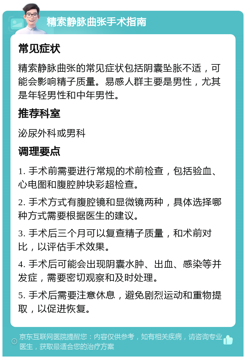 精索静脉曲张手术指南 常见症状 精索静脉曲张的常见症状包括阴囊坠胀不适，可能会影响精子质量。易感人群主要是男性，尤其是年轻男性和中年男性。 推荐科室 泌尿外科或男科 调理要点 1. 手术前需要进行常规的术前检查，包括验血、心电图和腹腔肿块彩超检查。 2. 手术方式有腹腔镜和显微镜两种，具体选择哪种方式需要根据医生的建议。 3. 手术后三个月可以复查精子质量，和术前对比，以评估手术效果。 4. 手术后可能会出现阴囊水肿、出血、感染等并发症，需要密切观察和及时处理。 5. 手术后需要注意休息，避免剧烈运动和重物提取，以促进恢复。