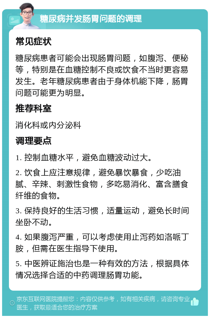 糖尿病并发肠胃问题的调理 常见症状 糖尿病患者可能会出现肠胃问题，如腹泻、便秘等，特别是在血糖控制不良或饮食不当时更容易发生。老年糖尿病患者由于身体机能下降，肠胃问题可能更为明显。 推荐科室 消化科或内分泌科 调理要点 1. 控制血糖水平，避免血糖波动过大。 2. 饮食上应注意规律，避免暴饮暴食，少吃油腻、辛辣、刺激性食物，多吃易消化、富含膳食纤维的食物。 3. 保持良好的生活习惯，适量运动，避免长时间坐卧不动。 4. 如果腹泻严重，可以考虑使用止泻药如洛哌丁胺，但需在医生指导下使用。 5. 中医辨证施治也是一种有效的方法，根据具体情况选择合适的中药调理肠胃功能。