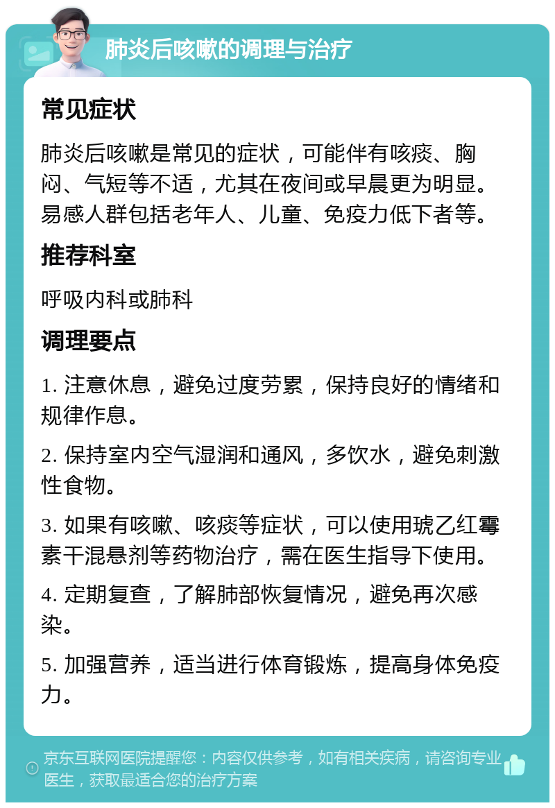 肺炎后咳嗽的调理与治疗 常见症状 肺炎后咳嗽是常见的症状，可能伴有咳痰、胸闷、气短等不适，尤其在夜间或早晨更为明显。易感人群包括老年人、儿童、免疫力低下者等。 推荐科室 呼吸内科或肺科 调理要点 1. 注意休息，避免过度劳累，保持良好的情绪和规律作息。 2. 保持室内空气湿润和通风，多饮水，避免刺激性食物。 3. 如果有咳嗽、咳痰等症状，可以使用琥乙红霉素干混悬剂等药物治疗，需在医生指导下使用。 4. 定期复查，了解肺部恢复情况，避免再次感染。 5. 加强营养，适当进行体育锻炼，提高身体免疫力。