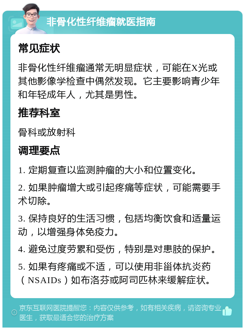 非骨化性纤维瘤就医指南 常见症状 非骨化性纤维瘤通常无明显症状，可能在X光或其他影像学检查中偶然发现。它主要影响青少年和年轻成年人，尤其是男性。 推荐科室 骨科或放射科 调理要点 1. 定期复查以监测肿瘤的大小和位置变化。 2. 如果肿瘤增大或引起疼痛等症状，可能需要手术切除。 3. 保持良好的生活习惯，包括均衡饮食和适量运动，以增强身体免疫力。 4. 避免过度劳累和受伤，特别是对患肢的保护。 5. 如果有疼痛或不适，可以使用非甾体抗炎药（NSAIDs）如布洛芬或阿司匹林来缓解症状。