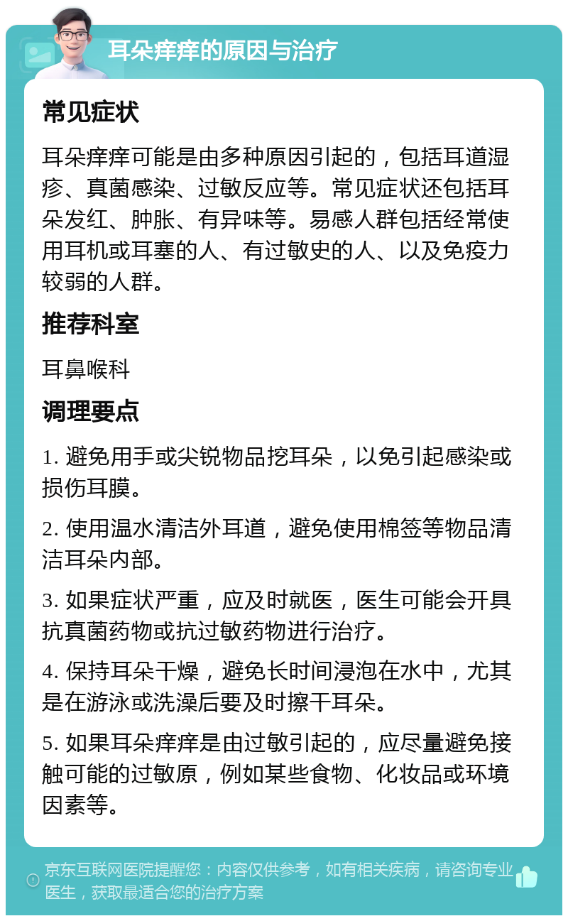 耳朵痒痒的原因与治疗 常见症状 耳朵痒痒可能是由多种原因引起的，包括耳道湿疹、真菌感染、过敏反应等。常见症状还包括耳朵发红、肿胀、有异味等。易感人群包括经常使用耳机或耳塞的人、有过敏史的人、以及免疫力较弱的人群。 推荐科室 耳鼻喉科 调理要点 1. 避免用手或尖锐物品挖耳朵，以免引起感染或损伤耳膜。 2. 使用温水清洁外耳道，避免使用棉签等物品清洁耳朵内部。 3. 如果症状严重，应及时就医，医生可能会开具抗真菌药物或抗过敏药物进行治疗。 4. 保持耳朵干燥，避免长时间浸泡在水中，尤其是在游泳或洗澡后要及时擦干耳朵。 5. 如果耳朵痒痒是由过敏引起的，应尽量避免接触可能的过敏原，例如某些食物、化妆品或环境因素等。