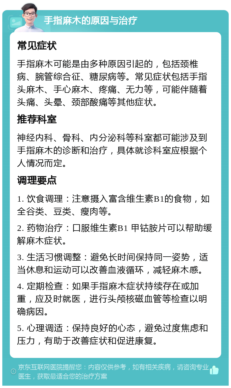 手指麻木的原因与治疗 常见症状 手指麻木可能是由多种原因引起的，包括颈椎病、腕管综合征、糖尿病等。常见症状包括手指头麻木、手心麻木、疼痛、无力等，可能伴随着头痛、头晕、颈部酸痛等其他症状。 推荐科室 神经内科、骨科、内分泌科等科室都可能涉及到手指麻木的诊断和治疗，具体就诊科室应根据个人情况而定。 调理要点 1. 饮食调理：注意摄入富含维生素B1的食物，如全谷类、豆类、瘦肉等。 2. 药物治疗：口服维生素B1 甲钴胺片可以帮助缓解麻木症状。 3. 生活习惯调整：避免长时间保持同一姿势，适当休息和运动可以改善血液循环，减轻麻木感。 4. 定期检查：如果手指麻木症状持续存在或加重，应及时就医，进行头颅核磁血管等检查以明确病因。 5. 心理调适：保持良好的心态，避免过度焦虑和压力，有助于改善症状和促进康复。