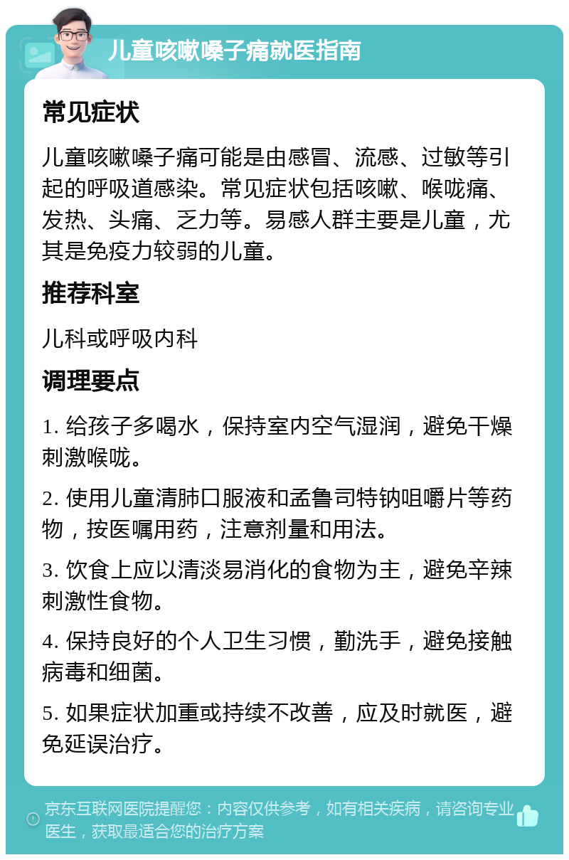 儿童咳嗽嗓子痛就医指南 常见症状 儿童咳嗽嗓子痛可能是由感冒、流感、过敏等引起的呼吸道感染。常见症状包括咳嗽、喉咙痛、发热、头痛、乏力等。易感人群主要是儿童，尤其是免疫力较弱的儿童。 推荐科室 儿科或呼吸内科 调理要点 1. 给孩子多喝水，保持室内空气湿润，避免干燥刺激喉咙。 2. 使用儿童清肺口服液和孟鲁司特钠咀嚼片等药物，按医嘱用药，注意剂量和用法。 3. 饮食上应以清淡易消化的食物为主，避免辛辣刺激性食物。 4. 保持良好的个人卫生习惯，勤洗手，避免接触病毒和细菌。 5. 如果症状加重或持续不改善，应及时就医，避免延误治疗。