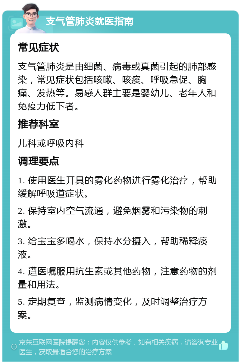 支气管肺炎就医指南 常见症状 支气管肺炎是由细菌、病毒或真菌引起的肺部感染，常见症状包括咳嗽、咳痰、呼吸急促、胸痛、发热等。易感人群主要是婴幼儿、老年人和免疫力低下者。 推荐科室 儿科或呼吸内科 调理要点 1. 使用医生开具的雾化药物进行雾化治疗，帮助缓解呼吸道症状。 2. 保持室内空气流通，避免烟雾和污染物的刺激。 3. 给宝宝多喝水，保持水分摄入，帮助稀释痰液。 4. 遵医嘱服用抗生素或其他药物，注意药物的剂量和用法。 5. 定期复查，监测病情变化，及时调整治疗方案。