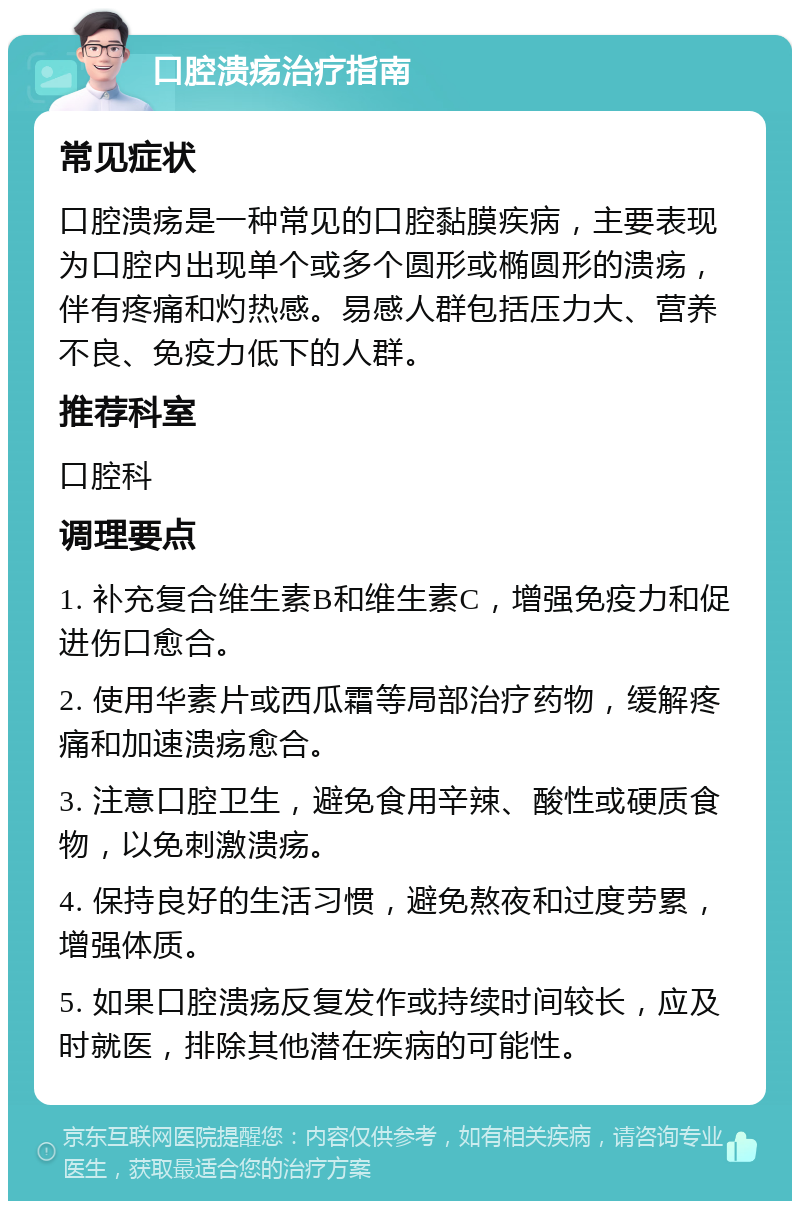 口腔溃疡治疗指南 常见症状 口腔溃疡是一种常见的口腔黏膜疾病，主要表现为口腔内出现单个或多个圆形或椭圆形的溃疡，伴有疼痛和灼热感。易感人群包括压力大、营养不良、免疫力低下的人群。 推荐科室 口腔科 调理要点 1. 补充复合维生素B和维生素C，增强免疫力和促进伤口愈合。 2. 使用华素片或西瓜霜等局部治疗药物，缓解疼痛和加速溃疡愈合。 3. 注意口腔卫生，避免食用辛辣、酸性或硬质食物，以免刺激溃疡。 4. 保持良好的生活习惯，避免熬夜和过度劳累，增强体质。 5. 如果口腔溃疡反复发作或持续时间较长，应及时就医，排除其他潜在疾病的可能性。