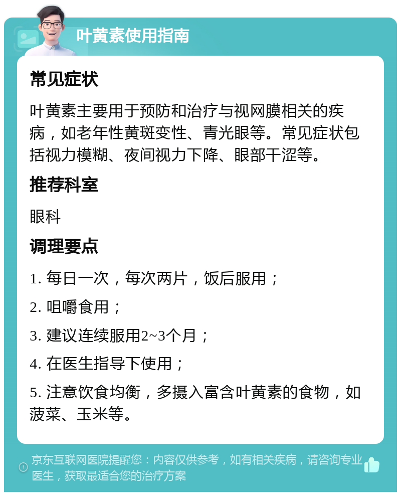 叶黄素使用指南 常见症状 叶黄素主要用于预防和治疗与视网膜相关的疾病，如老年性黄斑变性、青光眼等。常见症状包括视力模糊、夜间视力下降、眼部干涩等。 推荐科室 眼科 调理要点 1. 每日一次，每次两片，饭后服用； 2. 咀嚼食用； 3. 建议连续服用2~3个月； 4. 在医生指导下使用； 5. 注意饮食均衡，多摄入富含叶黄素的食物，如菠菜、玉米等。