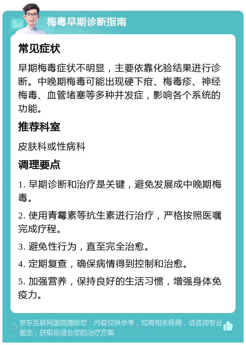 梅毒早期诊断指南 常见症状 早期梅毒症状不明显，主要依靠化验结果进行诊断。中晚期梅毒可能出现硬下疳、梅毒疹、神经梅毒、血管堵塞等多种并发症，影响各个系统的功能。 推荐科室 皮肤科或性病科 调理要点 1. 早期诊断和治疗是关键，避免发展成中晚期梅毒。 2. 使用青霉素等抗生素进行治疗，严格按照医嘱完成疗程。 3. 避免性行为，直至完全治愈。 4. 定期复查，确保病情得到控制和治愈。 5. 加强营养，保持良好的生活习惯，增强身体免疫力。