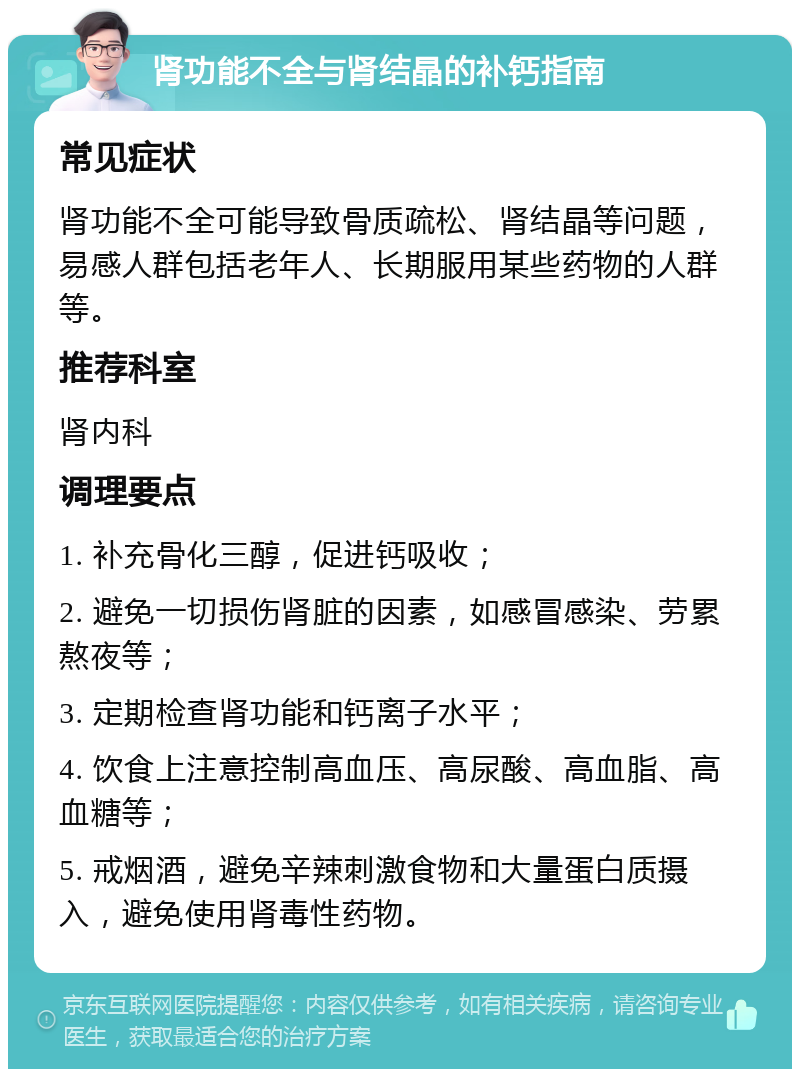 肾功能不全与肾结晶的补钙指南 常见症状 肾功能不全可能导致骨质疏松、肾结晶等问题，易感人群包括老年人、长期服用某些药物的人群等。 推荐科室 肾内科 调理要点 1. 补充骨化三醇，促进钙吸收； 2. 避免一切损伤肾脏的因素，如感冒感染、劳累熬夜等； 3. 定期检查肾功能和钙离子水平； 4. 饮食上注意控制高血压、高尿酸、高血脂、高血糖等； 5. 戒烟酒，避免辛辣刺激食物和大量蛋白质摄入，避免使用肾毒性药物。