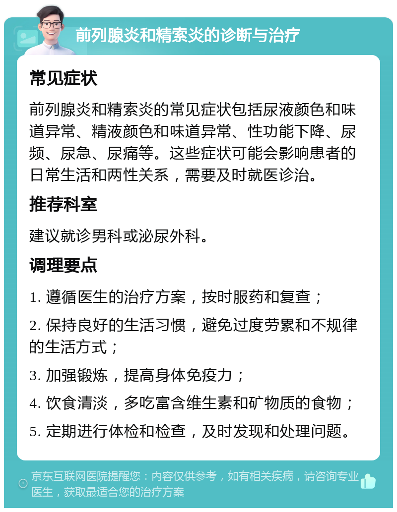 前列腺炎和精索炎的诊断与治疗 常见症状 前列腺炎和精索炎的常见症状包括尿液颜色和味道异常、精液颜色和味道异常、性功能下降、尿频、尿急、尿痛等。这些症状可能会影响患者的日常生活和两性关系，需要及时就医诊治。 推荐科室 建议就诊男科或泌尿外科。 调理要点 1. 遵循医生的治疗方案，按时服药和复查； 2. 保持良好的生活习惯，避免过度劳累和不规律的生活方式； 3. 加强锻炼，提高身体免疫力； 4. 饮食清淡，多吃富含维生素和矿物质的食物； 5. 定期进行体检和检查，及时发现和处理问题。